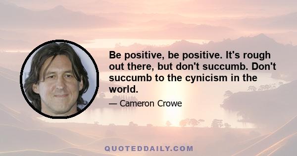 Be positive, be positive. It's rough out there, but don't succumb. Don't succumb to the cynicism in the world.