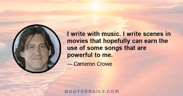 I write with music. I write scenes in movies that hopefully can earn the use of some songs that are powerful to me.