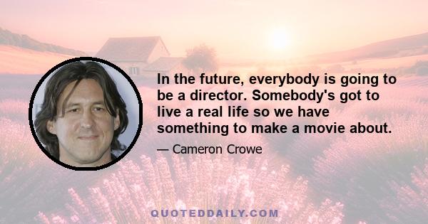 In the future, everybody is going to be a director. Somebody's got to live a real life so we have something to make a movie about.