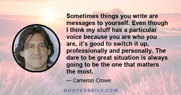 Sometimes things you write are messages to yourself. Even though I think my stuff has a particular voice because you are who you are, it's good to switch it up, professionally and personally. The dare to be great