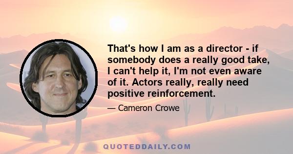 That's how I am as a director - if somebody does a really good take, I can't help it, I'm not even aware of it. Actors really, really need positive reinforcement.