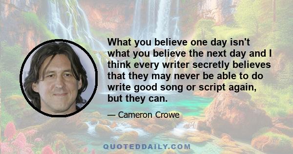 What you believe one day isn't what you believe the next day and I think every writer secretly believes that they may never be able to do write good song or script again, but they can.