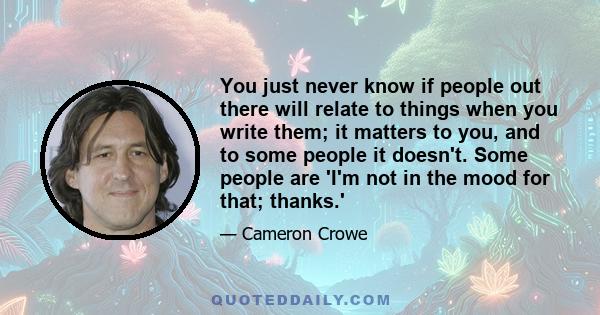 You just never know if people out there will relate to things when you write them; it matters to you, and to some people it doesn't. Some people are 'I'm not in the mood for that; thanks.'