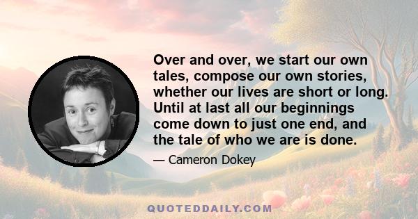 Over and over, we start our own tales, compose our own stories, whether our lives are short or long. Until at last all our beginnings come down to just one end, and the tale of who we are is done.