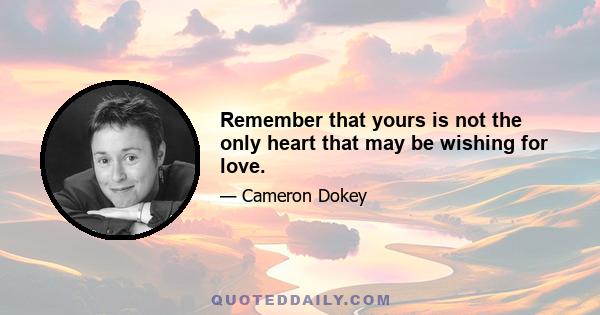 Remember that yours is not the only heart that may be wishing for love.