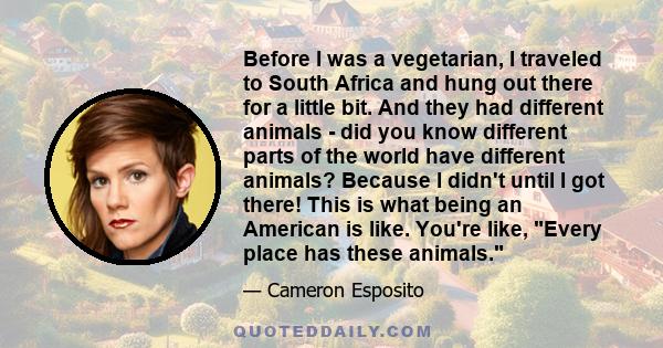 Before I was a vegetarian, I traveled to South Africa and hung out there for a little bit. And they had different animals - did you know different parts of the world have different animals? Because I didn't until I got