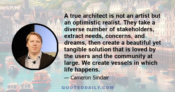 A true architect is not an artist but an optimistic realist. They take a diverse number of stakeholders, extract needs, concerns, and dreams, then create a beautiful yet tangible solution that is loved by the users and