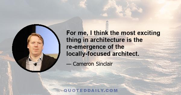 For me, I think the most exciting thing in architecture is the re-emergence of the locally-focused architect.