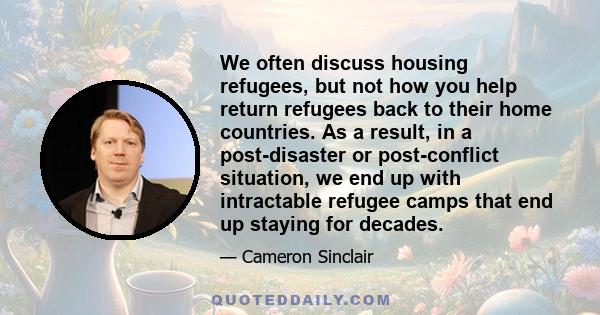 We often discuss housing refugees, but not how you help return refugees back to their home countries. As a result, in a post-disaster or post-conflict situation, we end up with intractable refugee camps that end up