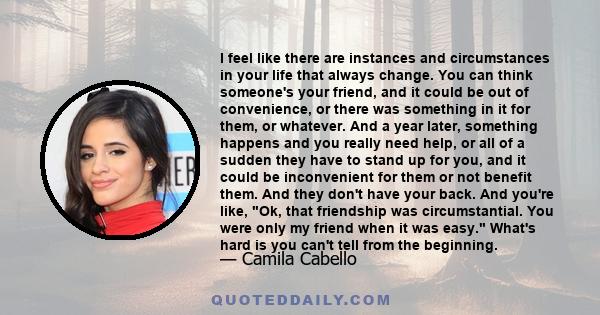 I feel like there are instances and circumstances in your life that always change. You can think someone's your friend, and it could be out of convenience, or there was something in it for them, or whatever. And a year