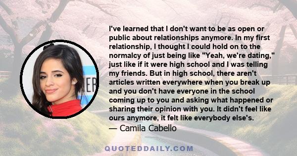 I've learned that I don't want to be as open or public about relationships anymore. In my first relationship, I thought I could hold on to the normalcy of just being like Yeah, we're dating, just like if it were high