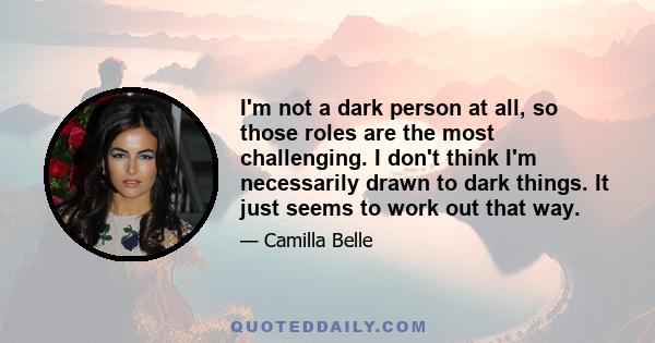 I'm not a dark person at all, so those roles are the most challenging. I don't think I'm necessarily drawn to dark things. It just seems to work out that way.