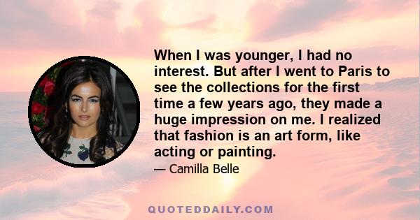 When I was younger, I had no interest. But after I went to Paris to see the collections for the first time a few years ago, they made a huge impression on me. I realized that fashion is an art form, like acting or