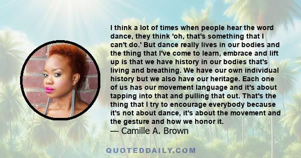 I think a lot of times when people hear the word dance, they think 'oh, that's something that I can't do.' But dance really lives in our bodies and the thing that I've come to learn, embrace and lift up is that we have