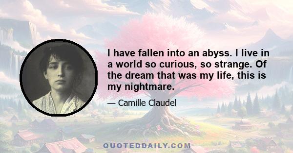 I have fallen into an abyss. I live in a world so curious, so strange. Of the dream that was my life, this is my nightmare.