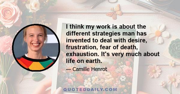 I think my work is about the different strategies man has invented to deal with desire, frustration, fear of death, exhaustion. It's very much about life on earth.