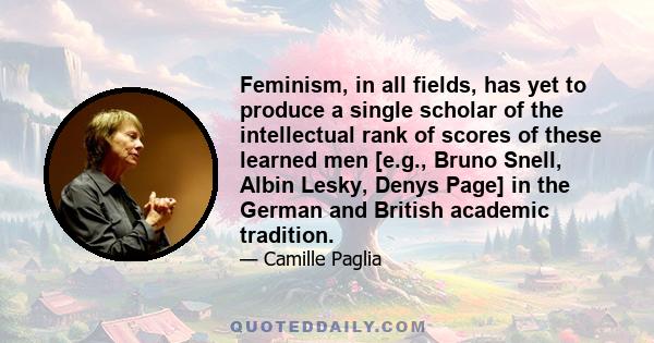 Feminism, in all fields, has yet to produce a single scholar of the intellectual rank of scores of these learned men [e.g., Bruno Snell, Albin Lesky, Denys Page] in the German and British academic tradition.