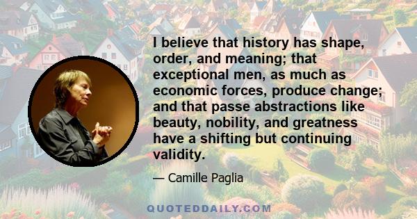 I believe that history has shape, order, and meaning; that exceptional men, as much as economic forces, produce change; and that passe abstractions like beauty, nobility, and greatness have a shifting but continuing