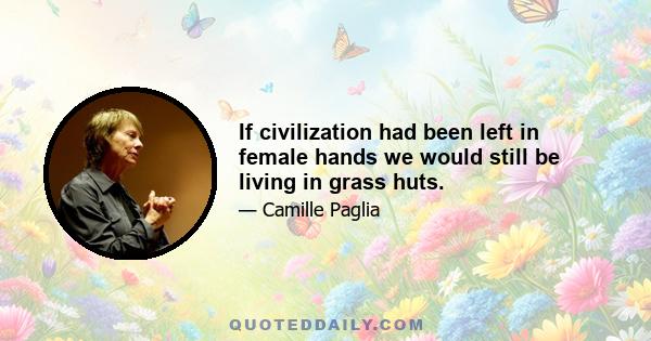 If civilization had been left in female hands we would still be living in grass huts.