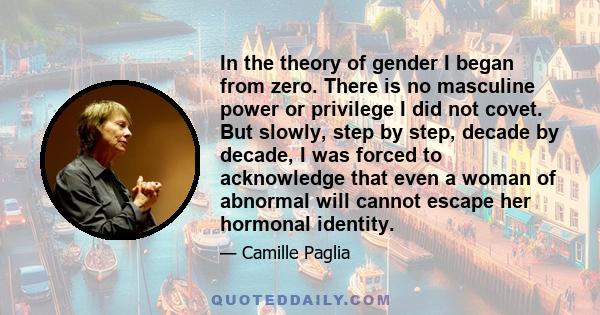 In the theory of gender I began from zero. There is no masculine power or privilege I did not covet. But slowly, step by step, decade by decade, I was forced to acknowledge that even a woman of abnormal will cannot