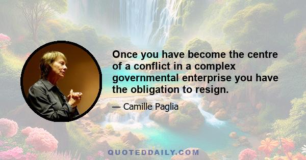 Once you have become the centre of a conflict in a complex governmental enterprise you have the obligation to resign.