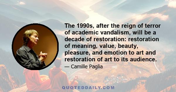 The 1990s, after the reign of terror of academic vandalism, will be a decade of restoration: restoration of meaning, value, beauty, pleasure, and emotion to art and restoration of art to its audience.