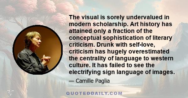 The visual is sorely undervalued in modern scholarship. Art history has attained only a fraction of the conceptual sophistication of literary criticism. Drunk with self-love, criticism has hugely overestimated the