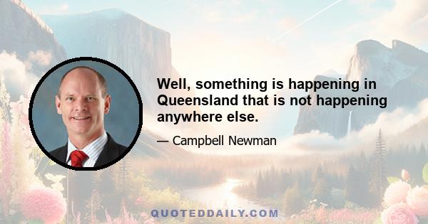 Well, something is happening in Queensland that is not happening anywhere else.