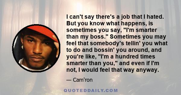 I can't say there's a job that I hated. But you know what happens, is sometimes you say, I'm smarter than my boss. Sometimes you may feel that somebody's tellin' you what to do and bossin' you around, and you're like,