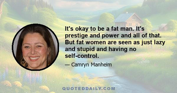 It's okay to be a fat man. It's prestige and power and all of that. But fat women are seen as just lazy and stupid and having no self-control.