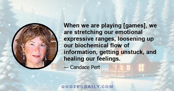 When we are playing [games], we are stretching our emotional expressive ranges, loosening up our biochemical flow of information, getting unstuck, and healing our feelings.