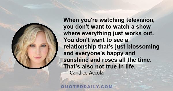 When you're watching television, you don't want to watch a show where everything just works out. You don't want to see a relationship that's just blossoming and everyone's happy and sunshine and roses all the time.