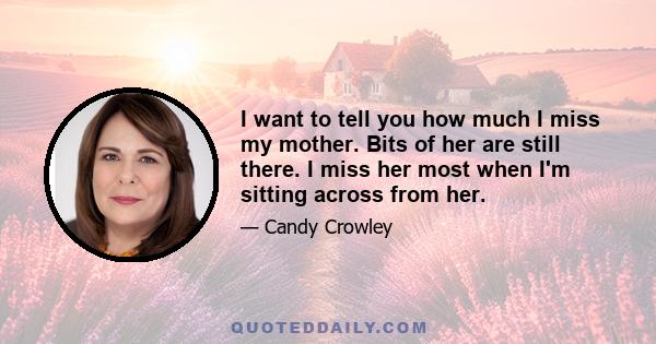 I want to tell you how much I miss my mother. Bits of her are still there. I miss her most when I'm sitting across from her.