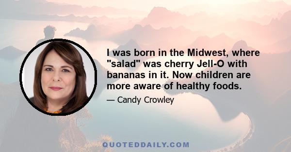 I was born in the Midwest, where salad was cherry Jell-O with bananas in it. Now children are more aware of healthy foods.