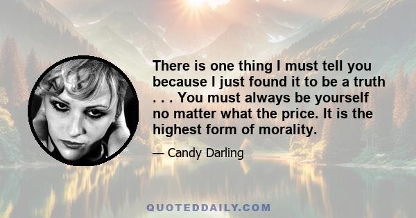 There is one thing I must tell you because I just found it to be a truth . . . You must always be yourself no matter what the price. It is the highest form of morality.