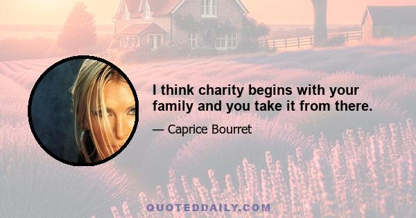 I think charity begins with your family and you take it from there.