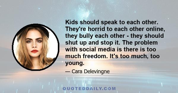 Kids should speak to each other. They're horrid to each other online, they bully each other - they should shut up and stop it. The problem with social media is there is too much freedom. It's too much, too young.