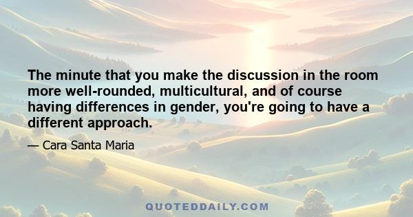 The minute that you make the discussion in the room more well-rounded, multicultural, and of course having differences in gender, you're going to have a different approach.