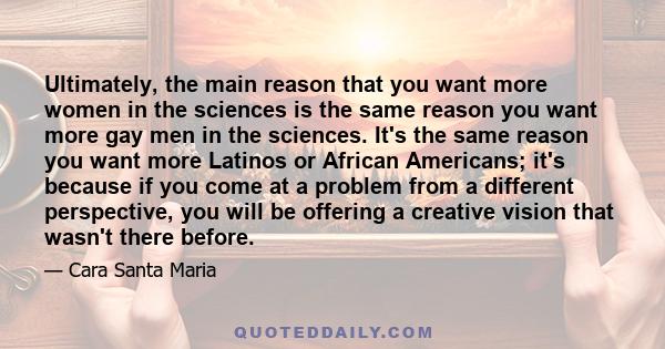 Ultimately, the main reason that you want more women in the sciences is the same reason you want more gay men in the sciences. It's the same reason you want more Latinos or African Americans; it's because if you come at 