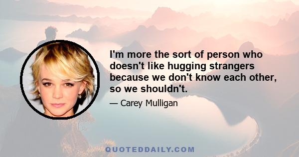 I'm more the sort of person who doesn't like hugging strangers because we don't know each other, so we shouldn't.