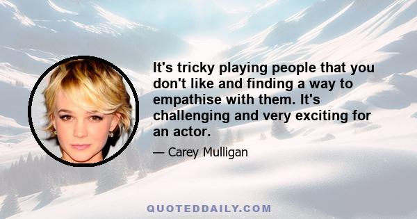 It's tricky playing people that you don't like and finding a way to empathise with them. It's challenging and very exciting for an actor.