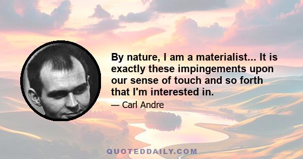 By nature, I am a materialist... It is exactly these impingements upon our sense of touch and so forth that I'm interested in.