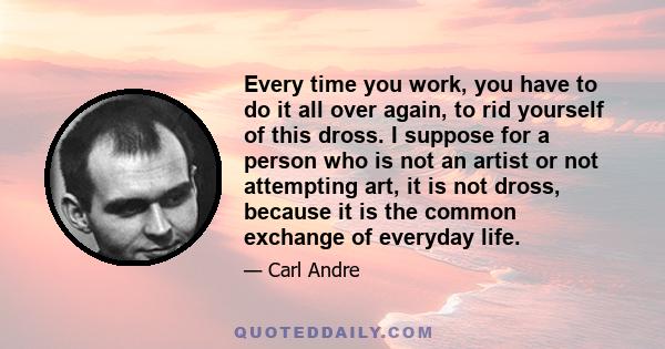 Every time you work, you have to do it all over again, to rid yourself of this dross. I suppose for a person who is not an artist or not attempting art, it is not dross, because it is the common exchange of everyday