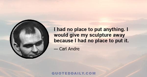 I had no place to put anything. I would give my sculpture away because I had no place to put it.