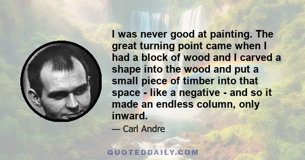 I was never good at painting. The great turning point came when I had a block of wood and I carved a shape into the wood and put a small piece of timber into that space - like a negative - and so it made an endless