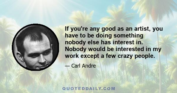 If you're any good as an artist, you have to be doing something nobody else has interest in. Nobody would be interested in my work except a few crazy people.