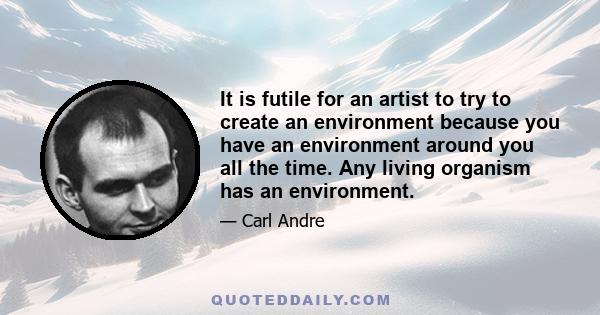 It is futile for an artist to try to create an environment because you have an environment around you all the time. Any living organism has an environment.