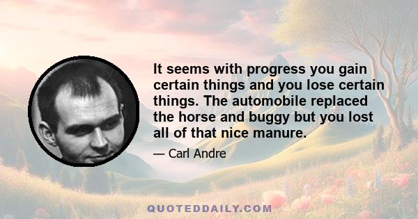 It seems with progress you gain certain things and you lose certain things. The automobile replaced the horse and buggy but you lost all of that nice manure.