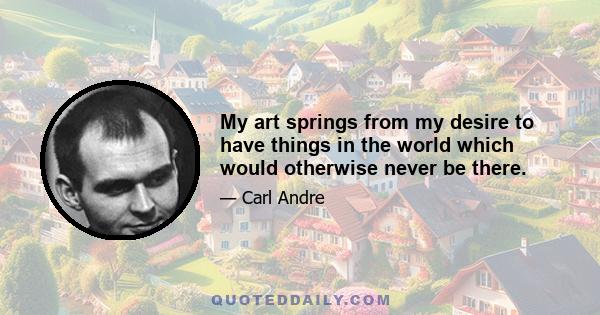 My art springs from my desire to have things in the world which would otherwise never be there.