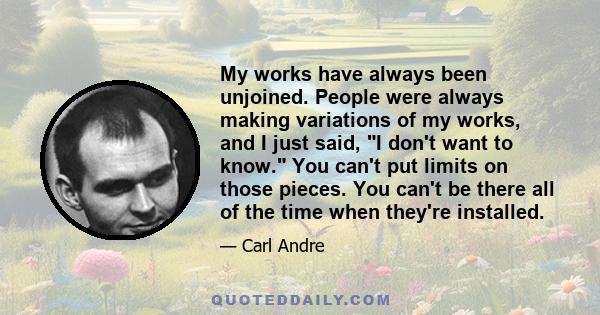 My works have always been unjoined. People were always making variations of my works, and I just said, I don't want to know. You can't put limits on those pieces. You can't be there all of the time when they're